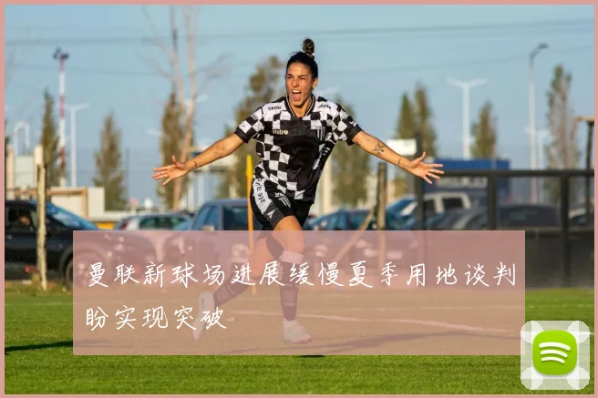 曼联新球场进展缓慢夏季用地谈判盼实现突破