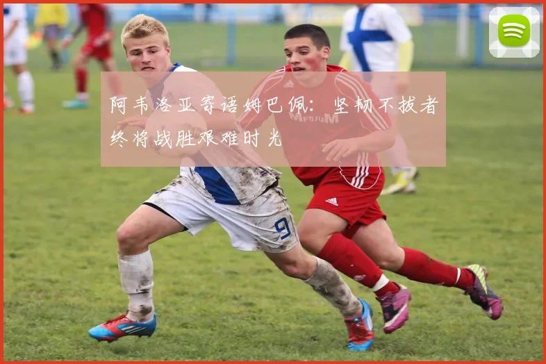 阿韦洛亚寄语姆巴佩：坚韧不拔者终将战胜艰难时光