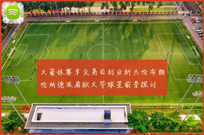 火箭休赛季交易目标分析杰伦布朗伦纳德浓眉欧文等球星前景探讨