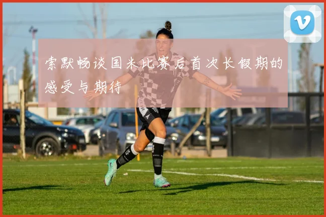 索默畅谈国米比赛后首次长假期的感受与期待
