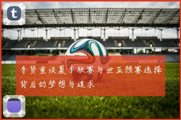 李贤重谈夏季联赛与世亚预赛选择背后的梦想与追求