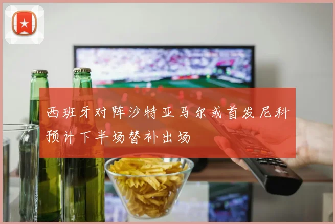 西班牙对阵沙特亚马尔或首发尼科预计下半场替补出场