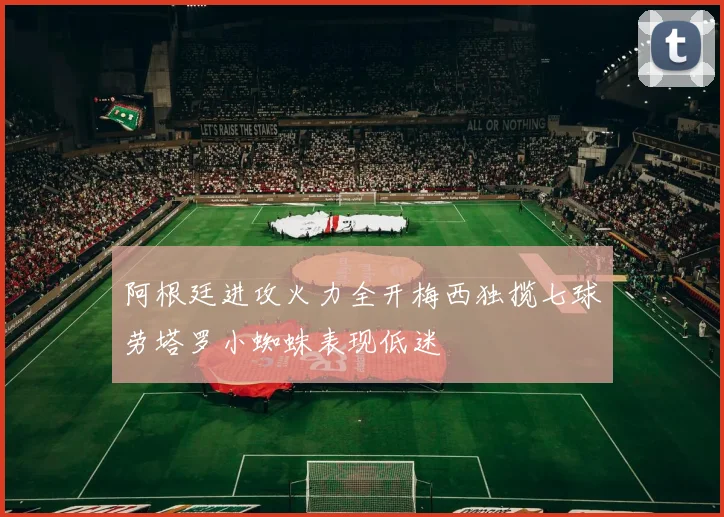 阿根廷进攻火力全开梅西独揽七球劳塔罗小蜘蛛表现低迷