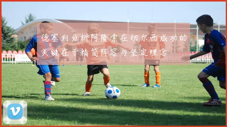德塞利分析阿隆索在切尔西成功的关键在于精简阵容与坚定理念