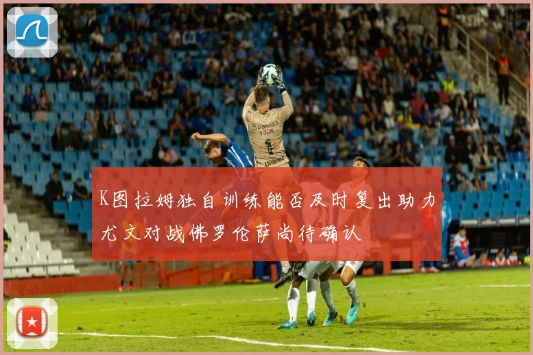 K图拉姆独自训练能否及时复出助力尤文对战佛罗伦萨尚待确认