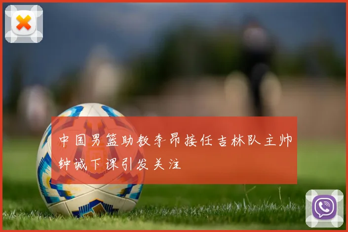 中国男篮助教李昂接任吉林队主帅钟诚下课引发关注